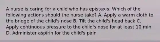 A nurse is caring for a child who has epistaxis. Which of the following actions should the nurse take? A. Apply a warm cloth to the bridge of the child's nose B. Tilt the child's head back C. Apply continuous pressure to the child's nose for at least 10 min D. Administer aspirin for the child's pain