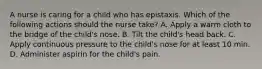 A nurse is caring for a child who has epistaxis. Which of the following actions should the nurse take? A. Apply a warm cloth to the bridge of the child's nose. B. Tilt the child's head back. C. Apply continuous pressure to the child's nose for at least 10 min. D. Administer aspirin for the child's pain.