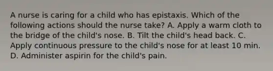 A nurse is caring for a child who has epistaxis. Which of the following actions should the nurse take? A. Apply a warm cloth to the bridge of the child's nose. B. Tilt the child's head back. C. Apply continuous pressure to the child's nose for at least 10 min. D. Administer aspirin for the child's pain.