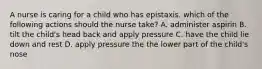 A nurse is caring for a child who has epistaxis. which of the following actions should the nurse take? A. administer aspirin B. tilt the child's head back and apply pressure C. have the child lie down and rest D. apply pressure the the lower part of the child's nose