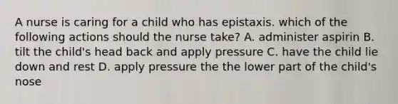 A nurse is caring for a child who has epistaxis. which of the following actions should the nurse take? A. administer aspirin B. tilt the child's head back and apply pressure C. have the child lie down and rest D. apply pressure the the lower part of the child's nose