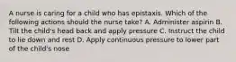 A nurse is caring for a child who has epistaxis. Which of the following actions should the nurse take? A. Administer aspirin B. Tilt the child's head back and apply pressure C. Instruct the child to lie down and rest D. Apply continuous pressure to lower part of the child's nose