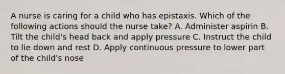 A nurse is caring for a child who has epistaxis. Which of the following actions should the nurse take? A. Administer aspirin B. Tilt the child's head back and apply pressure C. Instruct the child to lie down and rest D. Apply continuous pressure to lower part of the child's nose