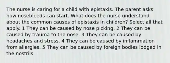 The nurse is caring for a child with epistaxis. The parent asks how nosebleeds can start. What does the nurse understand about the common causes of epistaxis in children? Select all that apply. 1 They can be caused by nose picking. 2 They can be caused by trauma to the nose. 3 They can be caused by headaches and stress. 4 They can be caused by inflammation from allergies. 5 They can be caused by foreign bodies lodged in the nostrils