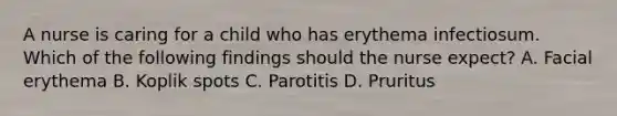 A nurse is caring for a child who has erythema infectiosum. Which of the following findings should the nurse expect? A. Facial erythema B. Koplik spots C. Parotitis D. Pruritus