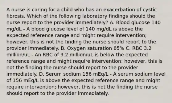 A nurse is caring for a child who has an exacerbation of cystic fibrosis. Which of the following laboratory findings should the nurse report to the provider immediately? A. Blood glucose 140 mg/dL - A blood glucose level of 140 mg/dL is above the expected reference range and might require intervention; however, this is not the finding the nurse should report to the provider immediately. B. Oxygen saturation 85% C. RBC 3.2 million/uL - An RBC of 3.2 million/uL is below the expected reference range and might require intervention; however, this is not the finding the nurse should report to the provider immediately. D. Serum sodium 156 mEq/L - A serum sodium level of 156 mEq/L is above the expected reference range and might require intervention; however, this is not the finding the nurse should report to the provider immediately.