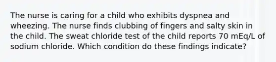 The nurse is caring for a child who exhibits dyspnea and wheezing. The nurse finds clubbing of fingers and salty skin in the child. The sweat chloride test of the child reports 70 mEq/L of sodium chloride. Which condition do these findings indicate?