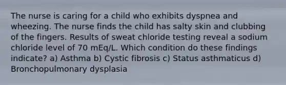 The nurse is caring for a child who exhibits dyspnea and wheezing. The nurse finds the child has salty skin and clubbing of the fingers. Results of sweat chloride testing reveal a sodium chloride level of 70 mEq/L. Which condition do these findings indicate? a) Asthma b) Cystic fibrosis c) Status asthmaticus d) Bronchopulmonary dysplasia