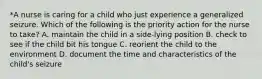 *A nurse is caring for a child who just experience a generalized seizure. Which of the following is the priority action for the nurse to take? A. maintain the child in a side-lying position B. check to see if the child bit his tongue C. reorient the child to the environment D. document the time and characteristics of the child's seizure