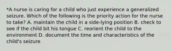 *A nurse is caring for a child who just experience a generalized seizure. Which of the following is the priority action for the nurse to take? A. maintain the child in a side-lying position B. check to see if the child bit his tongue C. reorient the child to the environment D. document the time and characteristics of the child's seizure