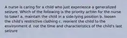 A nurse is caring for a child who just experience a generalized seizure. Which of the following is the priority action for the nurse to take? a. maintain the child in a side-lying position b. loosen the child's restrictive clothing c. reorient the child to the environment d. not the time and characteristics of the child's last seizure