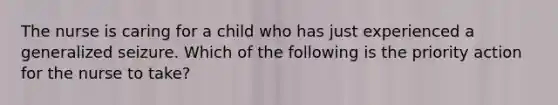 The nurse is caring for a child who has just experienced a generalized seizure. Which of the following is the priority action for the nurse to take?