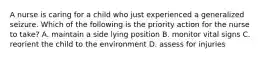 A nurse is caring for a child who just experienced a generalized seizure. Which of the following is the priority action for the nurse to take? A. maintain a side lying position B. monitor vital signs C. reorient the child to the environment D. assess for injuries