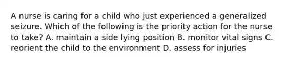 A nurse is caring for a child who just experienced a generalized seizure. Which of the following is the priority action for the nurse to take? A. maintain a side lying position B. monitor vital signs C. reorient the child to the environment D. assess for injuries