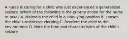 A nurse is caring for a child who just experienced a generalized seizure. Which of the following is the priority action for the nurse to take? A. Maintain the child in a side-lying position B. Loosen the child's restrictive clothing C. Reorient the child to the environment D. Note the time and characteristics of the child's seizure