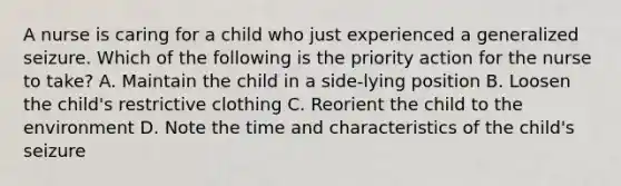 A nurse is caring for a child who just experienced a generalized seizure. Which of the following is the priority action for the nurse to take? A. Maintain the child in a side-lying position B. Loosen the child's restrictive clothing C. Reorient the child to the environment D. Note the time and characteristics of the child's seizure