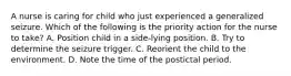 A nurse is caring for child who just experienced a generalized seizure. Which of the following is the priority action for the nurse to take? A. Position child in a side-lying position. B. Try to determine the seizure trigger. C. Reorient the child to the environment. D. Note the time of the postictal period.