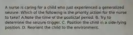 A nurse is caring for a child who just experienced a generalized seizure. Which of the following is the priority action for the nurse to take? A.Note the time of the postictal period. B. Try to determine the seizure trigger. C. Position the child in a side-lying position. D. Reorient the child to the environment.