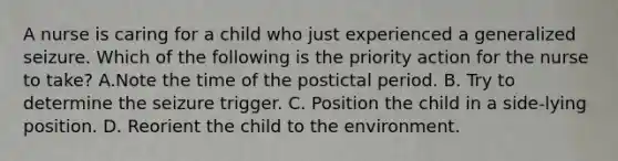 A nurse is caring for a child who just experienced a generalized seizure. Which of the following is the priority action for the nurse to take? A.Note the time of the postictal period. B. Try to determine the seizure trigger. C. Position the child in a side-lying position. D. Reorient the child to the environment.