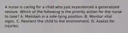 A nurse is caring for a child who just experienced a generalized seizure. Which of the following is the priority action for the nurse to take? A. Maintain in a side-lying position. B. Monitor vital signs. C. Reorient the child to the environment. D. Assess for injuries.