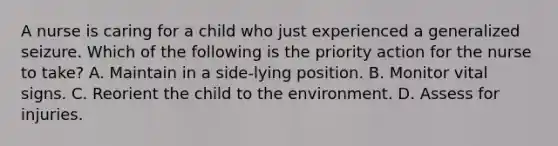 A nurse is caring for a child who just experienced a generalized seizure. Which of the following is the priority action for the nurse to take? A. Maintain in a side-lying position. B. Monitor vital signs. C. Reorient the child to the environment. D. Assess for injuries.