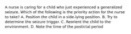 A nurse is caring for a child who just experienced a generalized seizure. Which of the following is the priority action for the nurse to take? A. Position the child in a side-lying position. B. Try to determine the seizure trigger. C. Reorient the child to the environment. D. Note the time of the postictal period