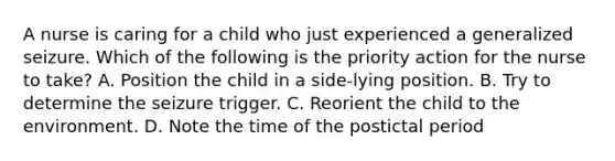 A nurse is caring for a child who just experienced a generalized seizure. Which of the following is the priority action for the nurse to take? A. Position the child in a side-lying position. B. Try to determine the seizure trigger. C. Reorient the child to the environment. D. Note the time of the postictal period