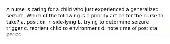 A nurse is caring for a child who just experienced a generalized seizure. Which of the following is a priority action for the nurse to take? a. position in side-lying b. trying to determine seizure trigger c. reorient child to environment d. note time of postictal period