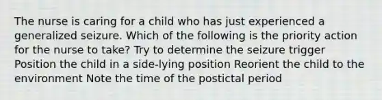 The nurse is caring for a child who has just experienced a generalized seizure. Which of the following is the priority action for the nurse to take? Try to determine the seizure trigger Position the child in a side-lying position Reorient the child to the environment Note the time of the postictal period