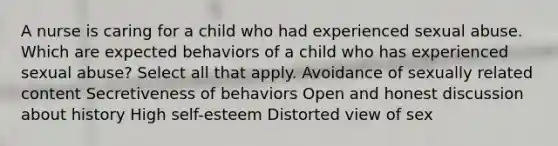 A nurse is caring for a child who had experienced sexual abuse. Which are expected behaviors of a child who has experienced sexual abuse? Select all that apply. Avoidance of sexually related content Secretiveness of behaviors Open and honest discussion about history High self-esteem Distorted view of sex