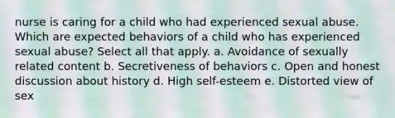 nurse is caring for a child who had experienced sexual abuse. Which are expected behaviors of a child who has experienced sexual abuse? Select all that apply. a. Avoidance of sexually related content b. Secretiveness of behaviors c. Open and honest discussion about history d. High self-esteem e. Distorted view of sex