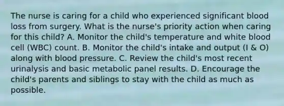 The nurse is caring for a child who experienced significant blood loss from surgery. What is the nurse's priority action when caring for this child? A. Monitor the child's temperature and white blood cell (WBC) count. B. Monitor the child's intake and output (I & O) along with <a href='https://www.questionai.com/knowledge/kD0HacyPBr-blood-pressure' class='anchor-knowledge'>blood pressure</a>. C. Review the child's most recent urinalysis and basic metabolic panel results. D. Encourage the child's parents and siblings to stay with the child as much as possible.