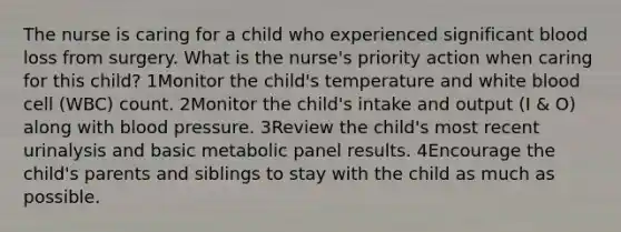 The nurse is caring for a child who experienced significant blood loss from surgery. What is the nurse's priority action when caring for this child? 1Monitor the child's temperature and white blood cell (WBC) count. 2Monitor the child's intake and output (I & O) along with blood pressure. 3Review the child's most recent urinalysis and basic metabolic panel results. 4Encourage the child's parents and siblings to stay with the child as much as possible.