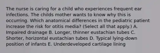 The nurse is caring for a child who experiences frequent ear infections. The childs mother wants to know why this is occurring. Which anatomical differences in the pediatric patient increase the risk for otitis media? (Select all that apply.) A. Impaired drainage B. Longer, thinner eustachian tubes C. Shorter, horizontal eustachian tubes D. Typical lying-down position of infants E. Underdeveloped cartilage lining