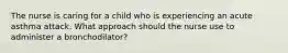 The nurse is caring for a child who is experiencing an acute asthma attack. What approach should the nurse use to administer a bronchodilator?