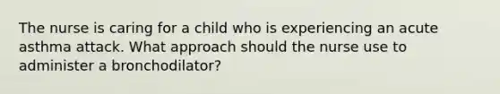 The nurse is caring for a child who is experiencing an acute asthma attack. What approach should the nurse use to administer a bronchodilator?