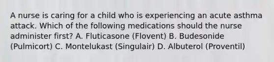 A nurse is caring for a child who is experiencing an acute asthma attack. Which of the following medications should the nurse administer first? A. Fluticasone (Flovent) B. Budesonide (Pulmicort) C. Montelukast (Singulair) D. Albuterol (Proventil)