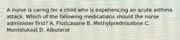 A nurse is caring for a child who is experiencing an acute asthma attack. Which of the following medications should the nurse administer first? A. Fluticasone B. Methylprednisolone C. Montelukast D. Albuterol