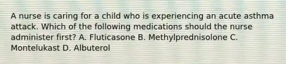 A nurse is caring for a child who is experiencing an acute asthma attack. Which of the following medications should the nurse administer first? A. Fluticasone B. Methylprednisolone C. Montelukast D. Albuterol