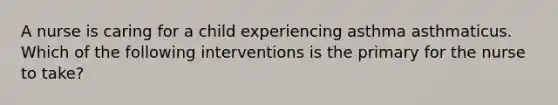 A nurse is caring for a child experiencing asthma asthmaticus. Which of the following interventions is the primary for the nurse to take?