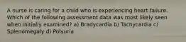 A nurse is caring for a child who is experiencing heart failure. Which of the following assessment data was most likely seen when initially examined? a) Bradycardia b) Tachycardia c) Splenomegaly d) Polyuria