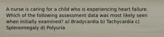 A nurse is caring for a child who is experiencing heart failure. Which of the following assessment data was most likely seen when initially examined? a) Bradycardia b) Tachycardia c) Splenomegaly d) Polyuria