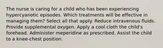 The nurse is caring for a child who has been experiencing hypercyanotic episodes. Which treatments will be effective in managing them? Select all that apply. Reduce intravenous fluids. Provide supplemental oxygen. Apply a cool cloth the child's forehead. Administer meperidine as prescribed. Assist the child to a knee-chest position.