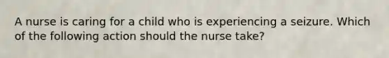 A nurse is caring for a child who is experiencing a seizure. Which of the following action should the nurse take?