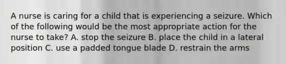 A nurse is caring for a child that is experiencing a seizure. Which of the following would be the most appropriate action for the nurse to take? A. stop the seizure B. place the child in a lateral position C. use a padded tongue blade D. restrain the arms