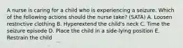 A nurse is caring for a child who is experiencing a seizure. Which of the following actions should the nurse take? (SATA) A. Loosen restrictive clothing B. Hyperextend the child's neck C. Time the seizure episode D. Place the child in a side-lying position E. Restrain the child