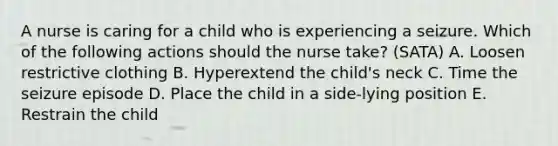 A nurse is caring for a child who is experiencing a seizure. Which of the following actions should the nurse take? (SATA) A. Loosen restrictive clothing B. Hyperextend the child's neck C. Time the seizure episode D. Place the child in a side-lying position E. Restrain the child