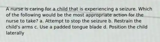 A nurse is caring for a child that is experiencing a seizure. Which of the following would be the most appropriate action for the nurse to take? a. Attempt to stop the seizure b. Restrain the child's arms c. Use a padded tongue blade d. Position the child laterally