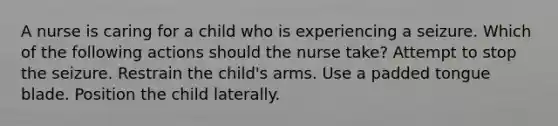 A nurse is caring for a child who is experiencing a seizure. Which of the following actions should the nurse take? Attempt to stop the seizure. Restrain the child's arms. Use a padded tongue blade. Position the child laterally.