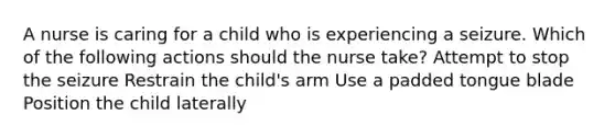 A nurse is caring for a child who is experiencing a seizure. Which of the following actions should the nurse take? Attempt to stop the seizure Restrain the child's arm Use a padded tongue blade Position the child laterally